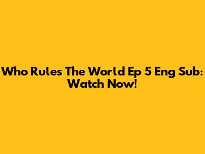 Who Rules The World Ep 5 Eng Sub: Watch Now!