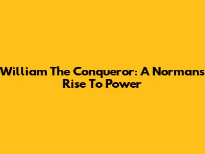 William The Conqueror: A Norman's Rise To Power