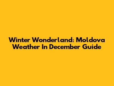 Winter Wonderland: Moldova Weather In December Guide