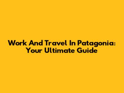 Work And Travel In Patagonia: Your Ultimate Guide
