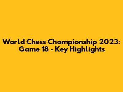 World Chess Championship 2023: Game 18 - Key Highlights