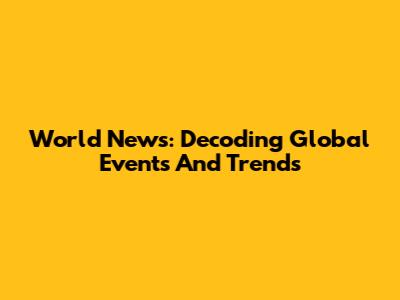 World News: Decoding Global Events And Trends