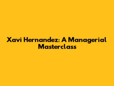 Xavi Hernandez: A Managerial Masterclass