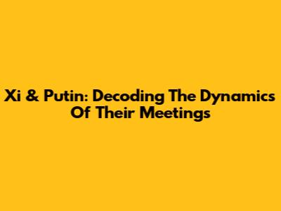 Xi & Putin: Decoding The Dynamics Of Their Meetings