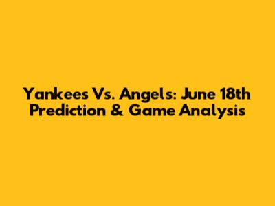 Yankees Vs. Angels: June 18th Prediction & Game Analysis