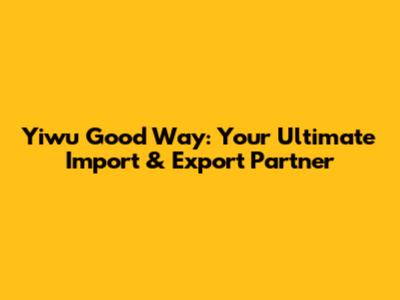 Yiwu Good Way: Your Ultimate Import & Export Partner