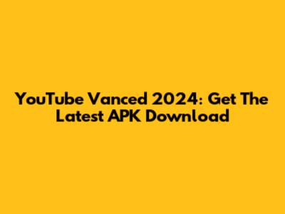 YouTube Vanced 2024: Get The Latest APK Download