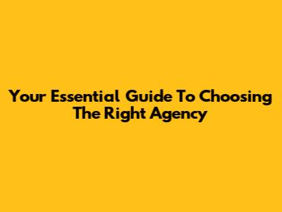 Your Essential Guide To Choosing The Right Agency