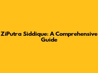 ZiPutra Siddique: A Comprehensive Guide